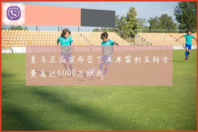 皇马正式宣布签下库库雷利亚转会费高达6000万欧元