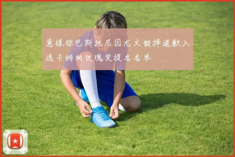 意媒称巴斯托尼因尤文假摔道歉入选卡姆纳玫瑰奖提名名单