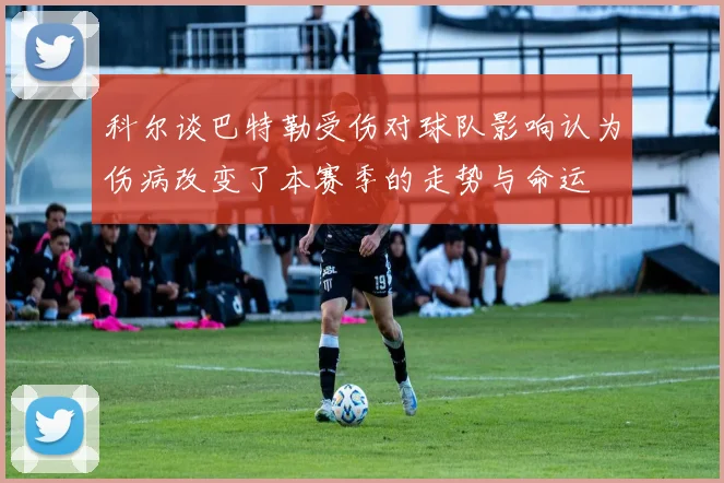科尔谈巴特勒受伤对球队影响认为伤病改变了本赛季的走势与命运