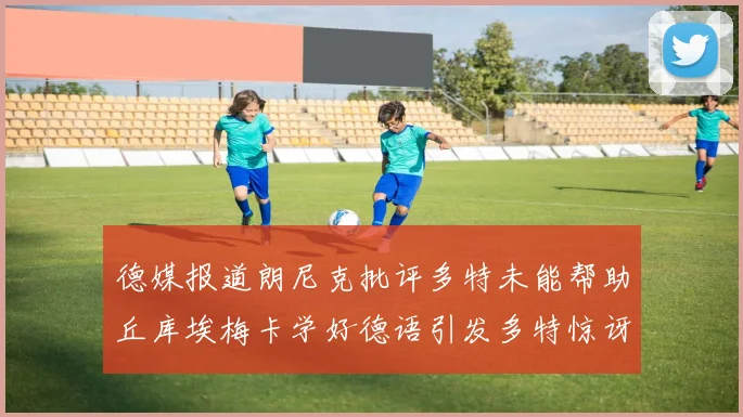 德媒报道朗尼克批评多特未能帮助丘库埃梅卡学好德语引发多特惊讶