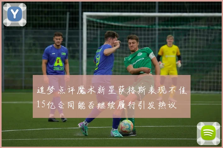 追梦点评魔术新星萨格斯表现不佳15亿合同能否继续履行引发热议
