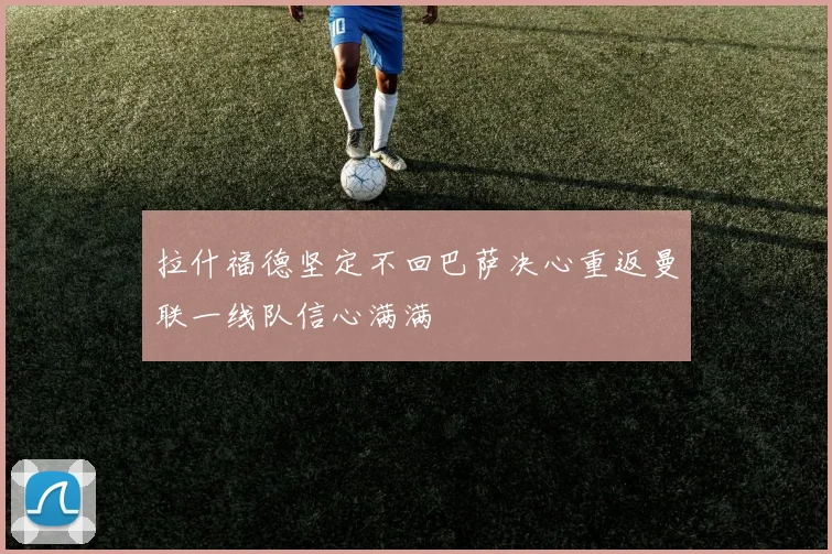 拉什福德坚定不回巴萨决心重返曼联一线队信心满满