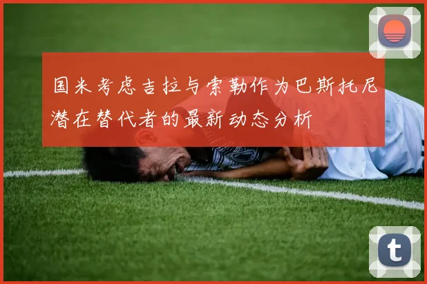 国米考虑吉拉与索勒作为巴斯托尼潜在替代者的最新动态分析