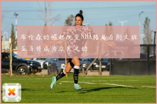 布伦森的崛起改变NBA格局否则文班亚马将成为众矢之的