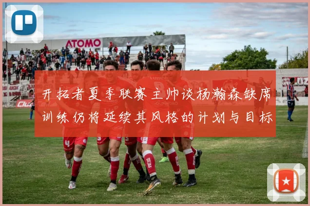 开拓者夏季联赛主帅谈杨瀚森缺席训练仍将延续其风格的计划与目标