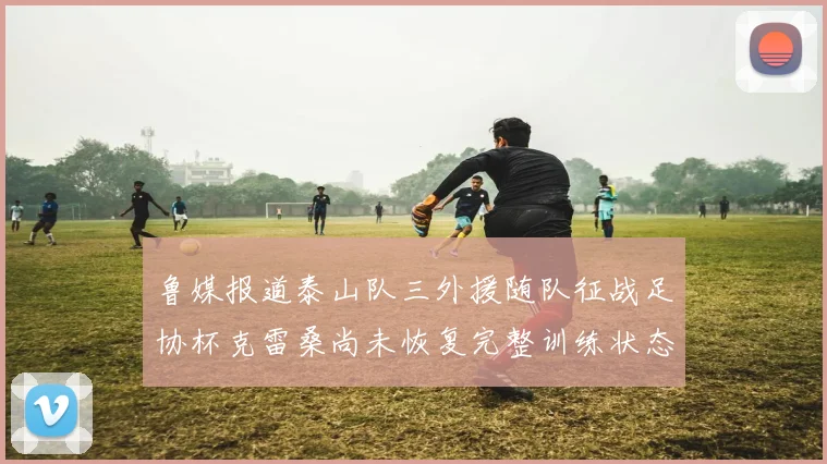 鲁媒报道泰山队三外援随队征战足协杯克雷桑尚未恢复完整训练状态