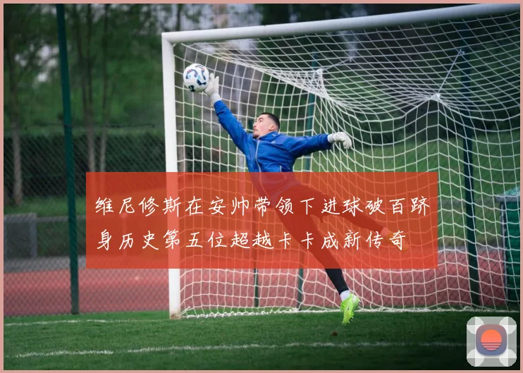 维尼修斯在安帅带领下进球破百跻身历史第五位超越卡卡成新传奇