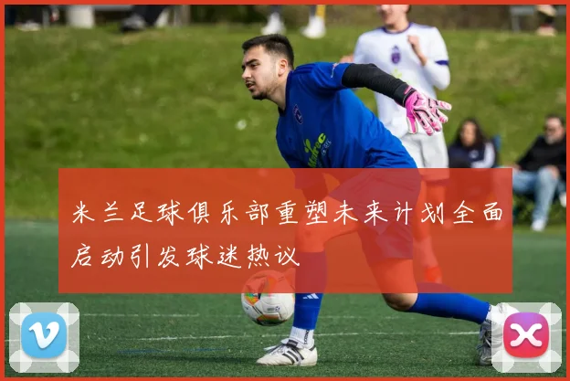 米兰足球俱乐部重塑未来计划全面启动引发球迷热议