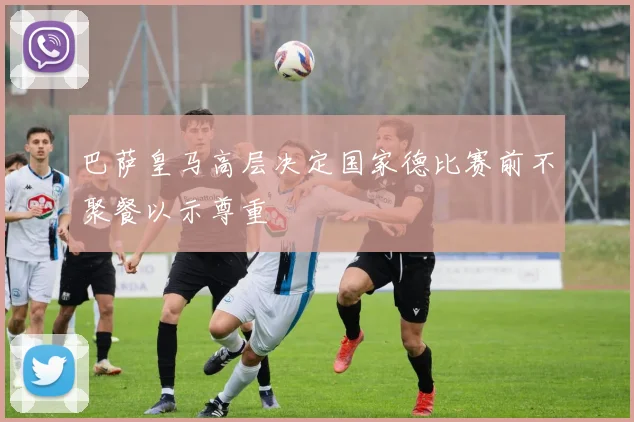 巴萨皇马高层决定国家德比赛前不聚餐以示尊重