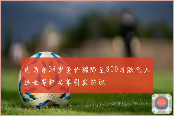 内马尔34岁身价骤降至800万欧刚入选世界杯名单引发热议