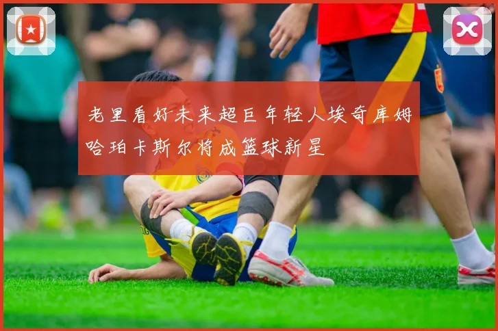 老里看好未来超巨年轻人埃奇库姆哈珀卡斯尔将成篮球新星