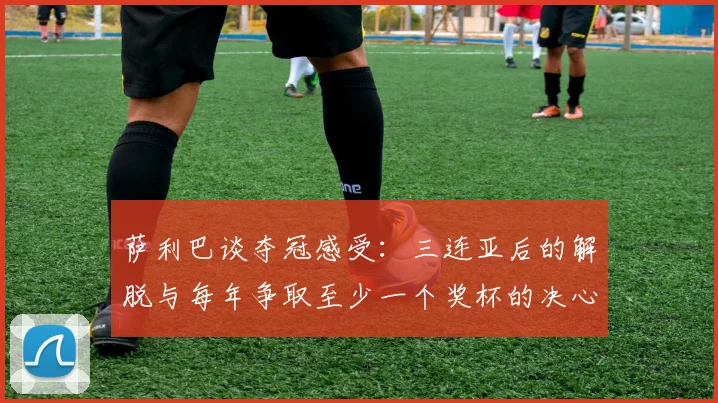 萨利巴谈夺冠感受：三连亚后的解脱与每年争取至少一个奖杯的决心