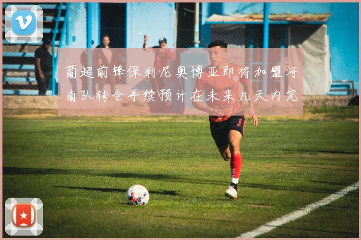葡超前锋保利尼奥博亚即将加盟河南队转会手续预计在未来几天内完成