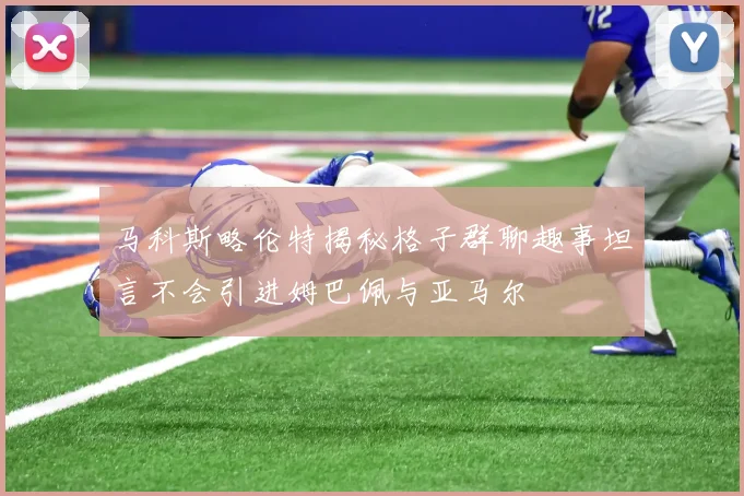 马科斯略伦特揭秘格子群聊趣事坦言不会引进姆巴佩与亚马尔