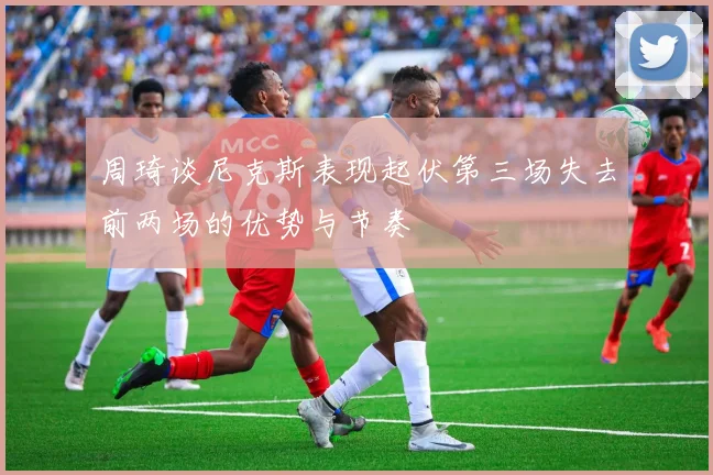 周琦谈尼克斯表现起伏第三场失去前两场的优势与节奏