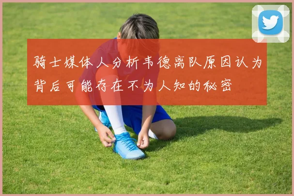 骑士媒体人分析韦德离队原因认为背后可能存在不为人知的秘密