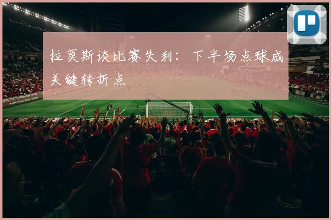 拉莫斯谈比赛失利：下半场点球成关键转折点