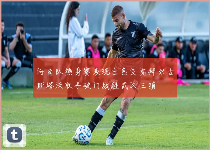 河南队热身赛表现出色艾克拜尔古斯塔沃联手破门战胜武汉三镇