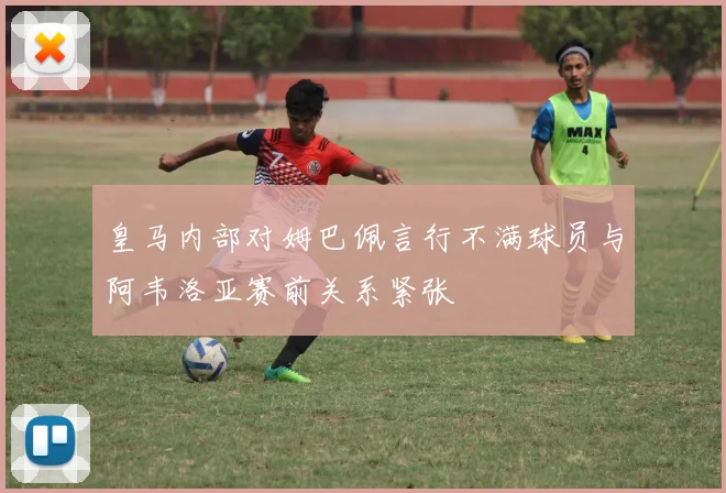 皇马内部对姆巴佩言行不满球员与阿韦洛亚赛前关系紧张