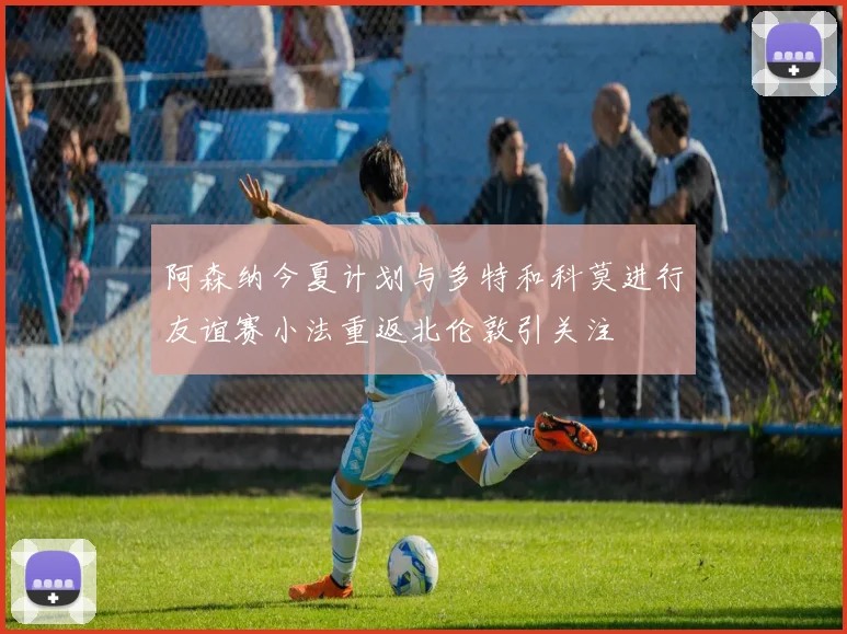 阿森纳今夏计划与多特和科莫进行友谊赛小法重返北伦敦引关注