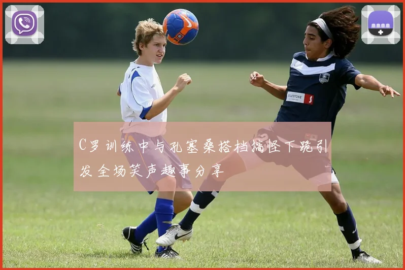C罗训练中与孔塞桑搭档搞怪下跪引发全场笑声趣事分享