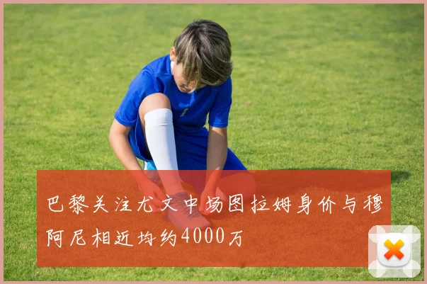 巴黎关注尤文中场图拉姆身价与穆阿尼相近均约4000万
