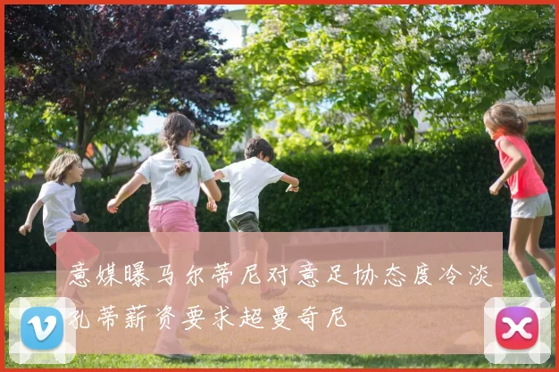 意媒曝马尔蒂尼对意足协态度冷淡孔蒂薪资要求超曼奇尼