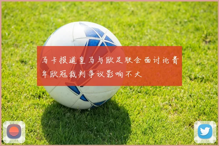 马卡报道皇马与欧足联会面讨论青年欧冠裁判争议影响不大