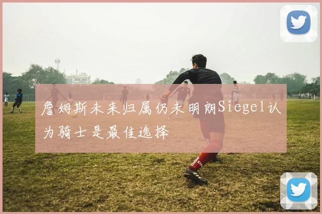 詹姆斯未来归属仍未明朗Siegel认为骑士是最佳选择