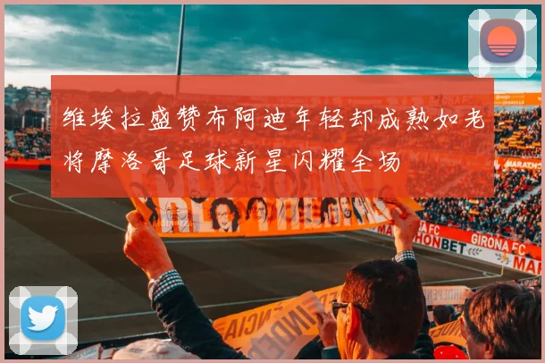 维埃拉盛赞布阿迪年轻却成熟如老将摩洛哥足球新星闪耀全场