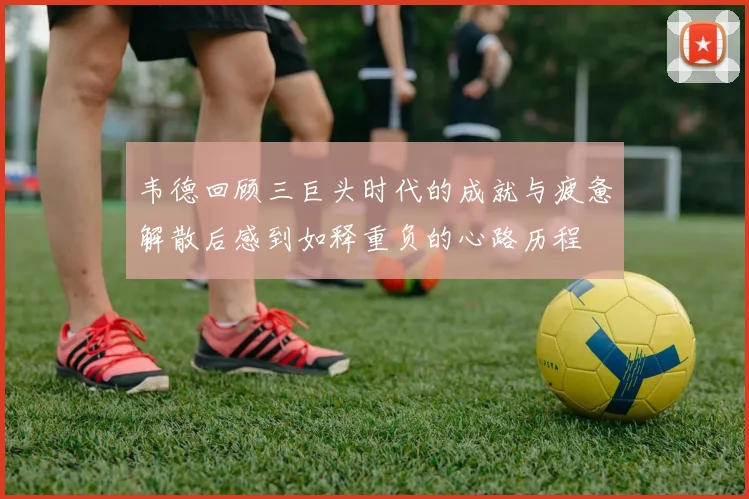 韦德回顾三巨头时代的成就与疲惫解散后感到如释重负的心路历程
