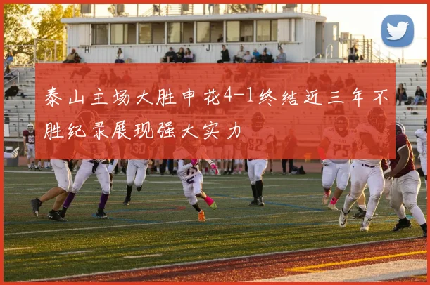 泰山主场大胜申花4-1终结近三年不胜纪录展现强大实力
