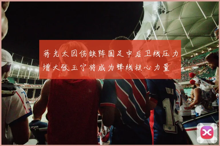 蒋光太因伤缺阵国足中后卫线压力增大张玉宁将成为锋线核心力量