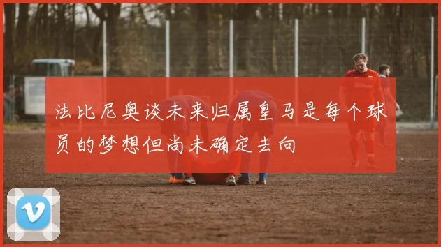 法比尼奥谈未来归属皇马是每个球员的梦想但尚未确定去向