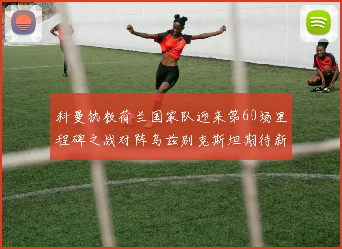 科曼执教荷兰国家队迎来第60场里程碑之战对阵乌兹别克斯坦期待新突破