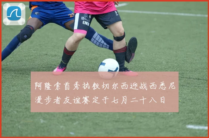 阿隆索首秀执教切尔西迎战西悉尼漫步者友谊赛定于七月二十八日